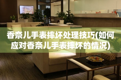  香奈儿手表摔坏处理技巧(如何应对香奈儿手表摔坏的情况) 手表维修知识库