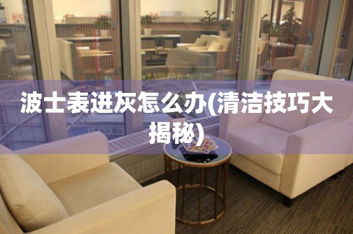  波士表进灰怎么办(清洁技巧大揭秘) 手表维修知识库