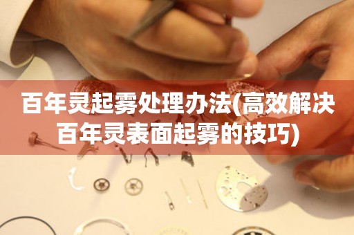 百年灵起雾处理办法(高效解决百年灵表面起雾的技巧) 手表维修知识库