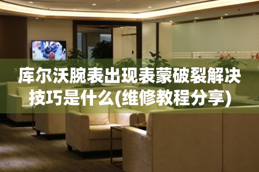  库尔沃腕表出现表蒙破裂解决技巧是什么(维修教程分享) 手表维修知识库