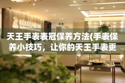  天王手表表冠保养方法(手表保养小技巧，让你的天王手表更持久) 手表维修知识库