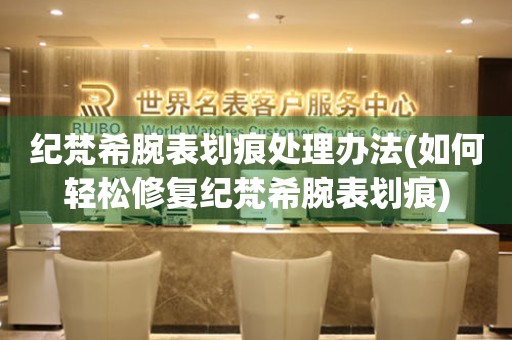 纪梵希腕表划痕处理办法(如何轻松修复纪梵希腕表划痕) 手表维修知识库