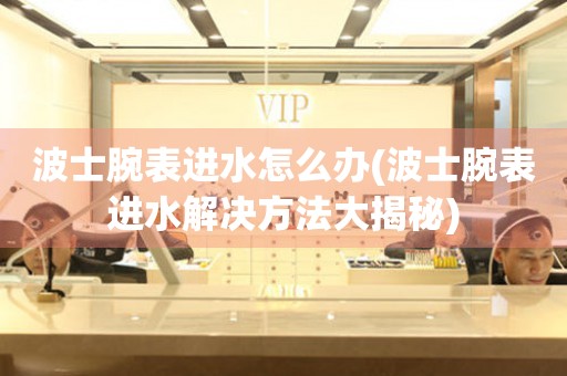  波士腕表进水怎么办(波士腕表进水解决方法大揭秘) 手表维修知识库