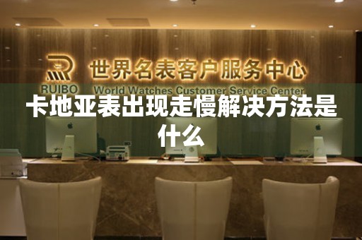  卡地亚表出现走慢解决方法是什么 手表维修知识库