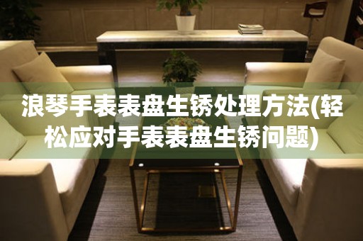  浪琴手表表盘生锈处理方法(轻松应对手表表盘生锈问题) 手表维修知识库