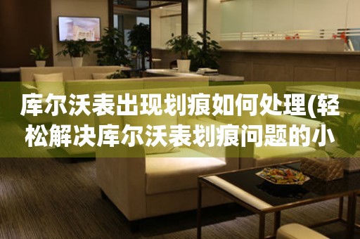  库尔沃表出现划痕如何处理(轻松解决库尔沃表划痕问题的小妙招) 手表维修知识库