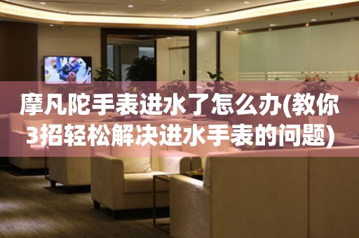  摩凡陀手表进水了怎么办(教你3招轻松解决进水手表的问题) 手表维修知识库