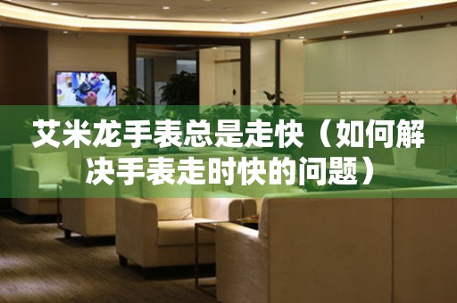  艾米龙手表总是走快（如何解决手表走时快的问题） 手表维修知识库