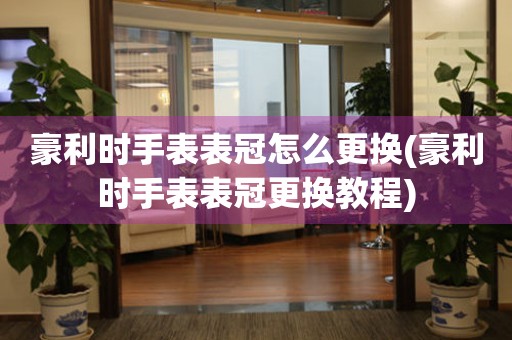 豪利时手表表冠怎么更换(豪利时手表表冠更换教程) 手表维修知识库