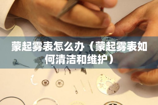  蒙起雾表怎么办（蒙起雾表如何清洁和维护） 手表维修知识库