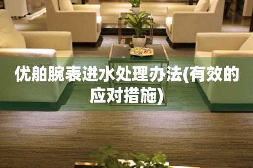  优舶腕表进水处理办法(有效的应对措施) 手表维修知识库
