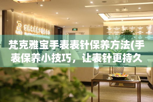  梵克雅宝手表表针保养方法(手表保养小技巧，让表针更持久) 手表维修知识库