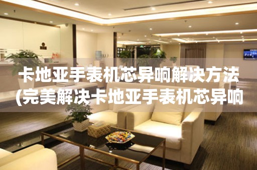  卡地亚手表机芯异响解决方法(完美解决卡地亚手表机芯异响问题) 手表维修知识库