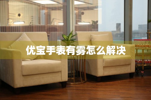  优宝手表有雾怎么解决 手表维修知识库