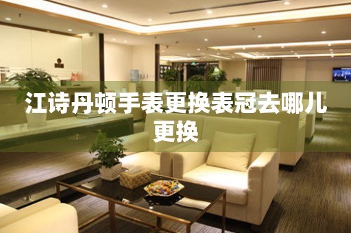  江诗丹顿手表更换表冠去哪儿更换 手表维修知识库