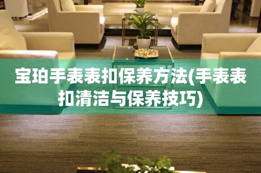  宝珀手表表扣保养方法(手表表扣清洁与保养技巧) 手表维修知识库