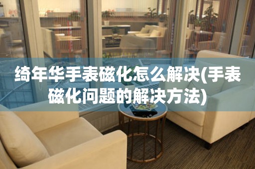 绮年华手表磁化怎么解决(手表磁化问题的解决方法) 手表维修知识库