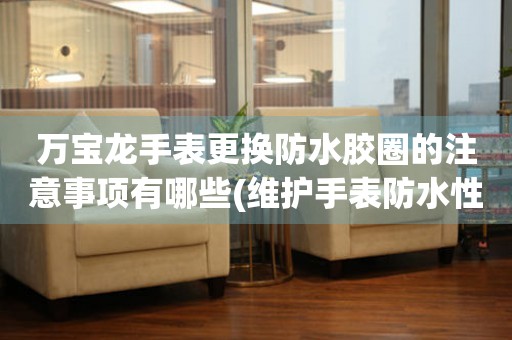  万宝龙手表更换防水胶圈的注意事项有哪些(维护手表防水性能的关键步骤) 手表维修知识库