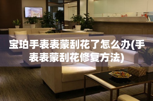  宝珀手表表蒙刮花了怎么办(手表表蒙刮花修复方法) 手表维修知识库