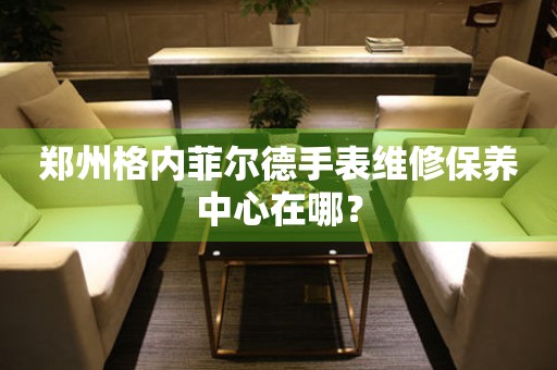 永安郑州格内菲尔德手表维修保养中心在哪？