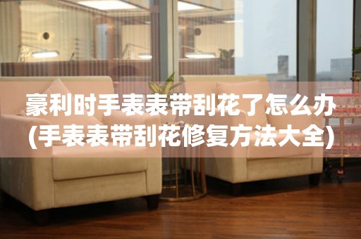  豪利时手表表带刮花了怎么办(手表表带刮花修复方法大全) 手表维修知识库