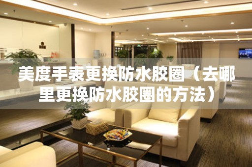  美度手表更换防水胶圈（去哪里更换防水胶圈的方法） 手表维修知识库
