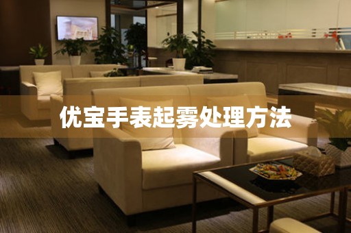  优宝手表起雾处理方法 手表维修知识库