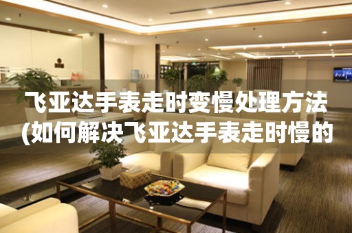  飞亚达手表走时变慢处理方法(如何解决飞亚达手表走时慢的问题) 手表维修知识库