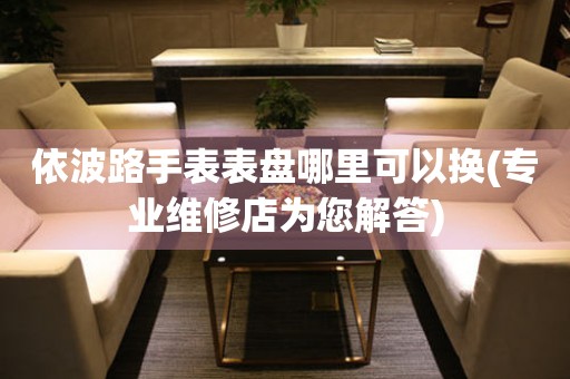  依波路手表表盘哪里可以换(专业维修店为您解答) 手表维修知识库