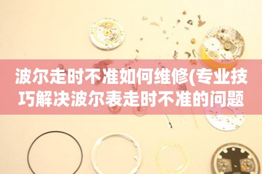  波尔走时不准如何维修(专业技巧解决波尔表走时不准的问题) 手表维修知识库
