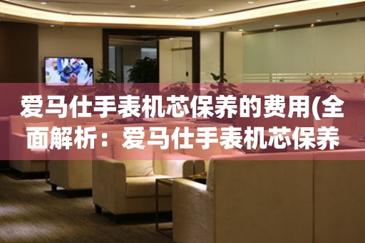  爱马仕手表机芯保养的费用(全面解析：爱马仕手表机芯保养需要多少钱) 手表维修知识库
