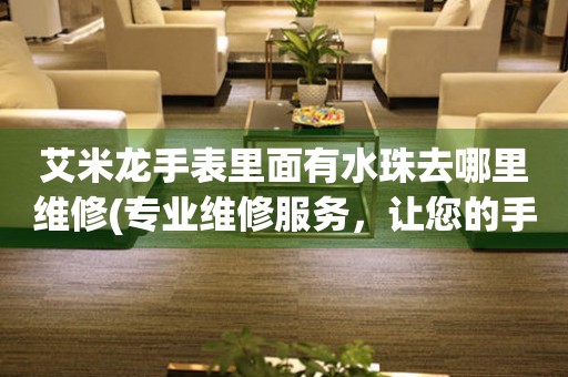  艾米龙手表里面有水珠去哪里维修(专业维修服务，让您的手表焕然一新) 手表维修知识库