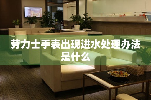  劳力士手表出现进水处理办法是什么 手表维修知识库