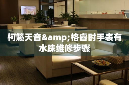  柯籁天音&格睿时手表有水珠维修步骤 手表维修知识库
