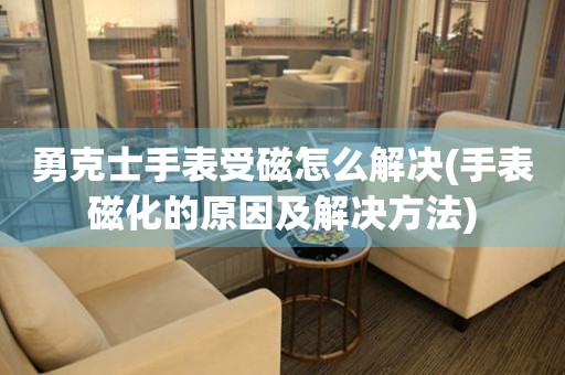  勇克士手表受磁怎么解决(手表磁化的原因及解决方法) 手表维修知识库