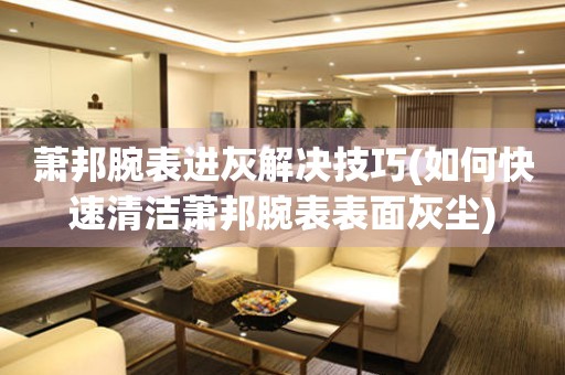  萧邦腕表进灰解决技巧(如何快速清洁萧邦腕表表面灰尘) 手表维修知识库
