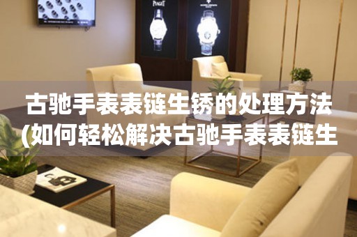  古驰手表表链生锈的处理方法(如何轻松解决古驰手表表链生锈问题) 手表维修知识库