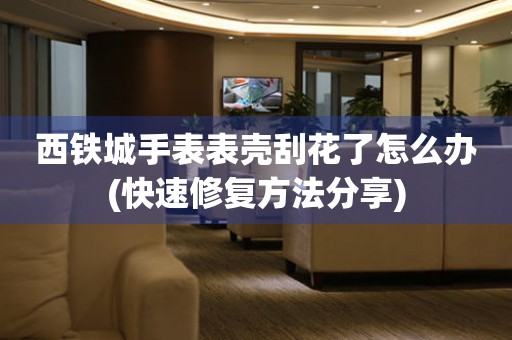  西铁城手表表壳刮花了怎么办(快速修复方法分享) 手表维修知识库