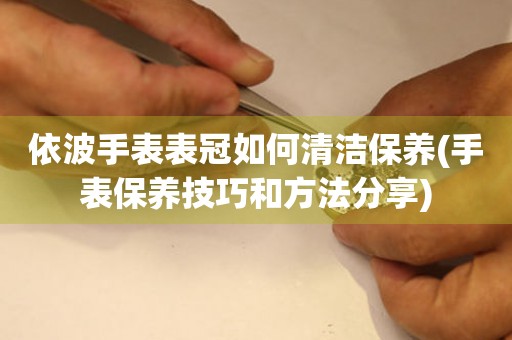  依波手表表冠如何清洁保养(手表保养技巧和方法分享) 手表维修知识库