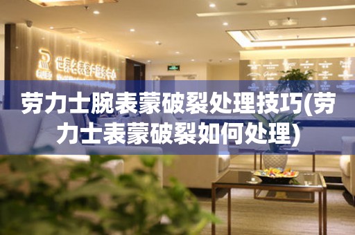  劳力士腕表蒙破裂处理技巧(劳力士表蒙破裂如何处理) 手表维修知识库
