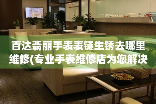  百达翡丽手表表链生锈去哪里维修(专业手表维修店为您解决表链生锈难题) 手表维修知识库
