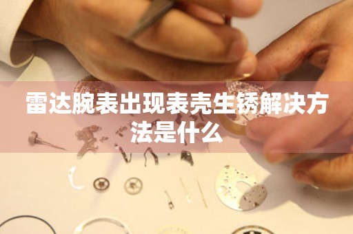  雷达腕表出现表壳生锈解决方法是什么 手表维修知识库