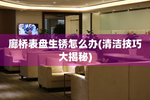  廊桥表盘生锈怎么办(清洁技巧大揭秘) 手表维修知识库