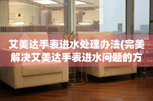  艾美达手表进水处理办法(完美解决艾美达手表进水问题的方法) 手表维修知识库