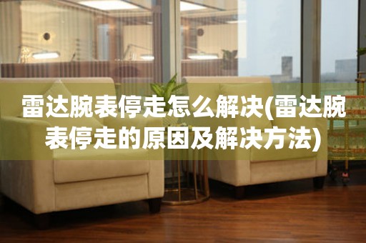 雷达腕表停走怎么解决(雷达腕表停走的原因及解决方法) 手表维修知识库