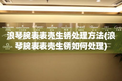  浪琴腕表表壳生锈处理方法(浪琴腕表表壳生锈如何处理) 手表维修知识库