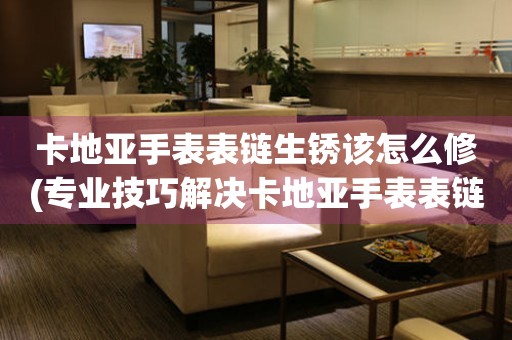  卡地亚手表表链生锈该怎么修(专业技巧解决卡地亚手表表链生锈问题) 手表维修知识库