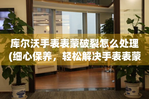  库尔沃手表表蒙破裂怎么处理(细心保养，轻松解决手表表蒙破裂问题) 手表维修知识库