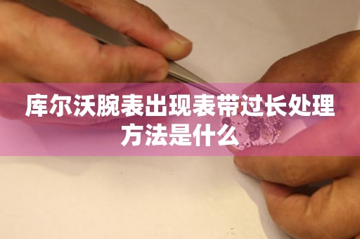  库尔沃腕表出现表带过长处理方法是什么 手表维修知识库