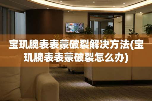  宝玑腕表表蒙破裂解决方法(宝玑腕表表蒙破裂怎么办) 手表维修知识库
